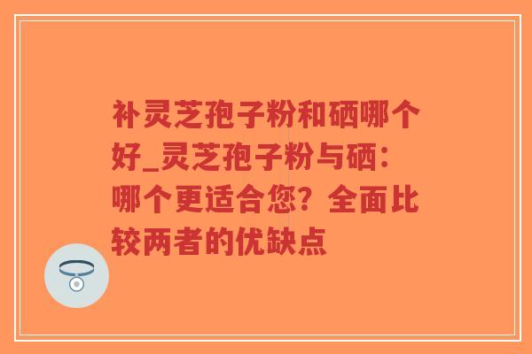 补灵芝孢子粉和硒哪个好_灵芝孢子粉与硒：哪个更适合您？全面比较两者的优缺点