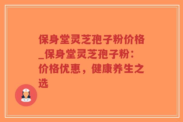 保身堂灵芝孢子粉价格_保身堂灵芝孢子粉：价格优惠，健康养生之选