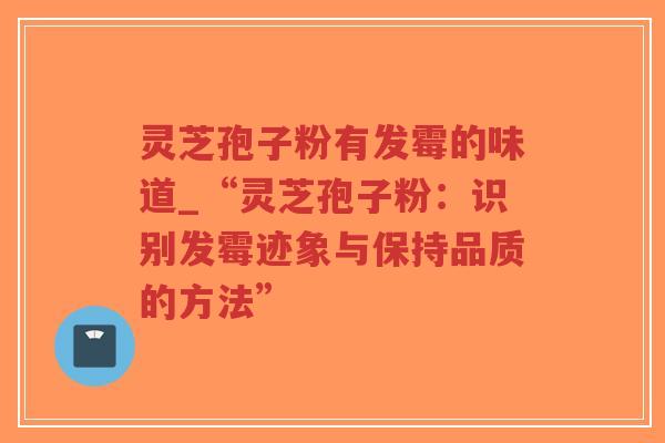 灵芝孢子粉有发霉的味道_“灵芝孢子粉：识别发霉迹象与保持品质的方法”