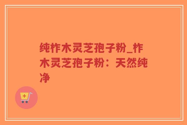 纯柞木灵芝孢子粉_柞木灵芝孢子粉：天然纯净