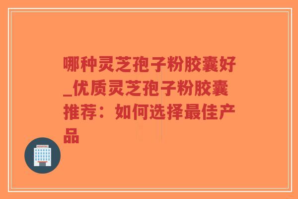哪种灵芝孢子粉胶囊好_优质灵芝孢子粉胶囊推荐：如何选择最佳产品