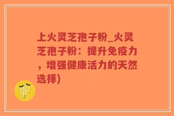 上火灵芝孢子粉_火灵芝孢子粉：提升免疫力，增强健康活力的天然选择)
