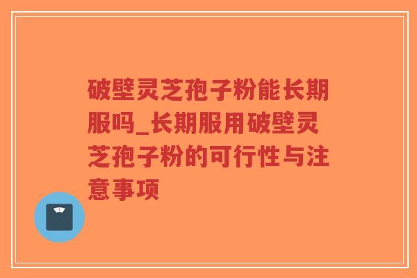 破壁灵芝孢子粉能长期服吗_长期服用破壁灵芝孢子粉的可行性与注意事项