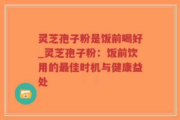 灵芝孢子粉是饭前喝好_灵芝孢子粉：饭前饮用的最佳时机与健康益处
