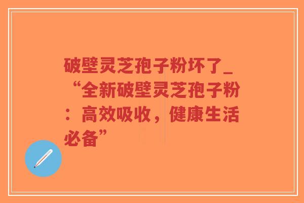 破壁灵芝孢子粉坏了_“全新破壁灵芝孢子粉：高效吸收，健康生活必备”