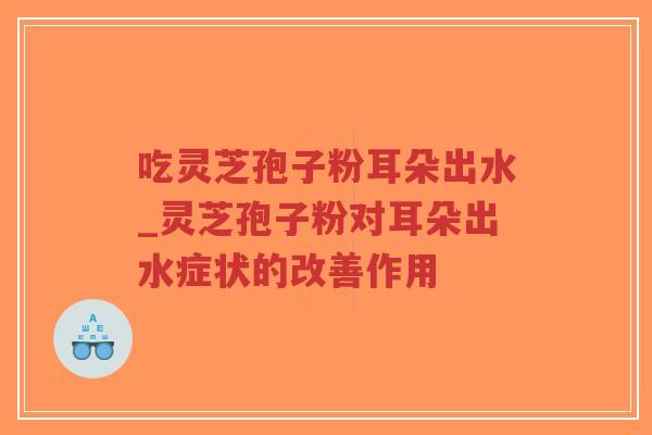 吃灵芝孢子粉耳朵出水_灵芝孢子粉对耳朵出水症状的改善作用