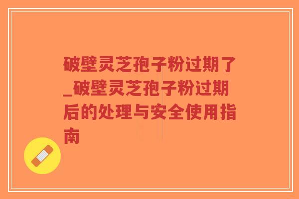 破壁灵芝孢子粉过期了_破壁灵芝孢子粉过期后的处理与安全使用指南