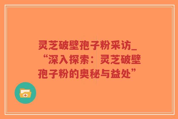 灵芝破壁孢子粉采访_“深入探索：灵芝破壁孢子粉的奥秘与益处”