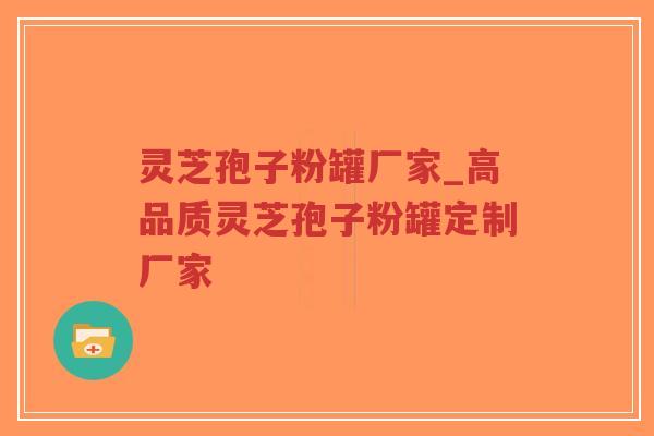 灵芝孢子粉罐厂家_高品质灵芝孢子粉罐定制厂家