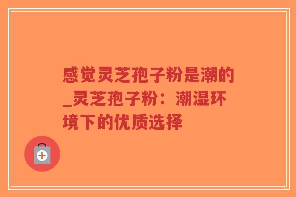 感觉灵芝孢子粉是潮的_灵芝孢子粉：潮湿环境下的优质选择