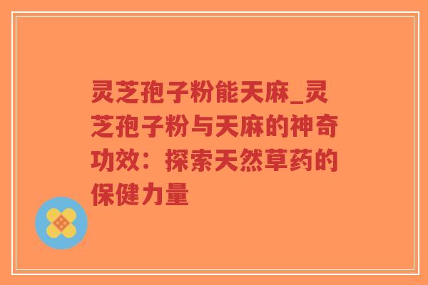 灵芝孢子粉能天麻_灵芝孢子粉与天麻的神奇功效：探索天然草药的保健力量