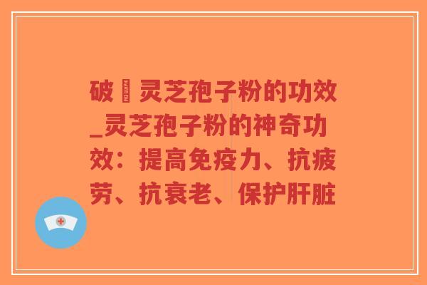 破礕灵芝孢子粉的功效_灵芝孢子粉的神奇功效：提高免疫力、抗疲劳、抗衰老、保护肝脏