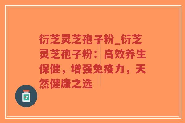衍芝灵芝孢子粉_衍芝灵芝孢子粉：高效养生保健，增强免疫力，天然健康之选