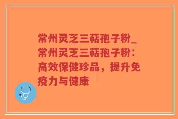 常州灵芝三萜孢子粉_常州灵芝三萜孢子粉：高效保健珍品，提升免疫力与健康