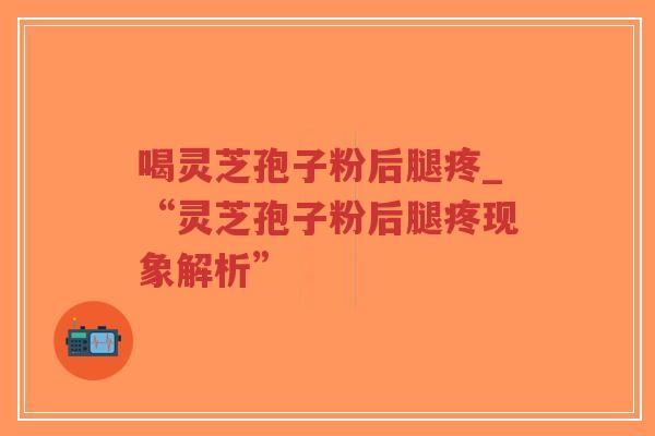 喝灵芝孢子粉后腿疼_“灵芝孢子粉后腿疼现象解析”