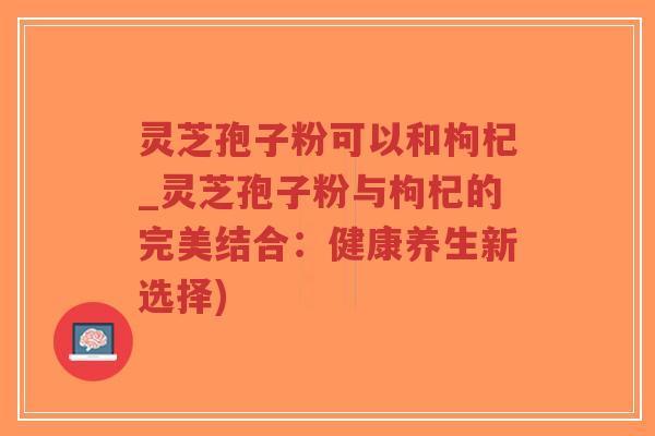 灵芝孢子粉可以和枸杞_灵芝孢子粉与枸杞的完美结合：健康养生新选择)