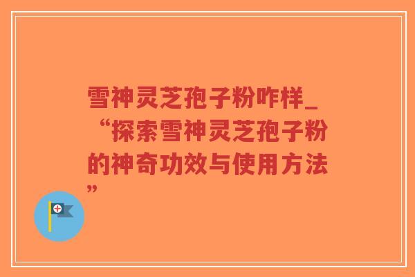 雪神灵芝孢子粉咋样_“探索雪神灵芝孢子粉的神奇功效与使用方法”