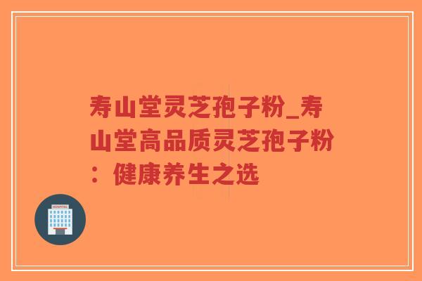 寿山堂灵芝孢子粉_寿山堂高品质灵芝孢子粉:健康养生之选 寿山堂灵芝孢子粉_寿山堂高品质灵芝孢子粉:健康养生之选