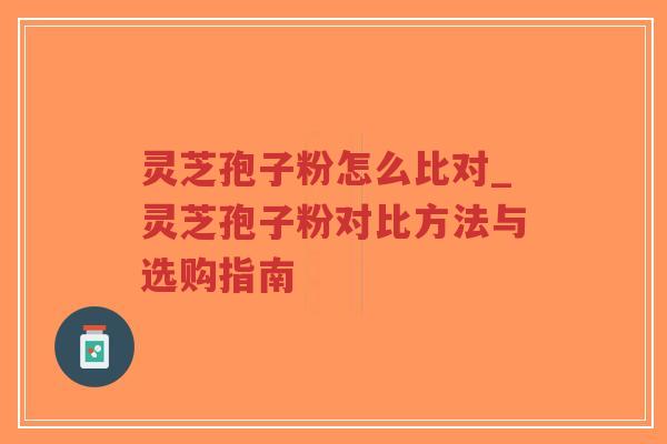灵芝孢子粉怎么比对_灵芝孢子粉对比方法与选购指南