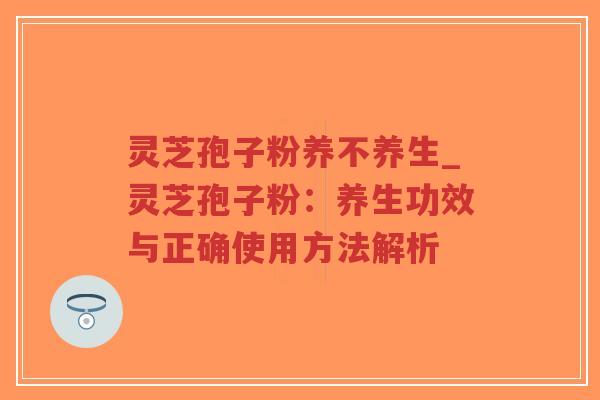 灵芝孢子粉养不养生_灵芝孢子粉：养生功效与正确使用方法解析