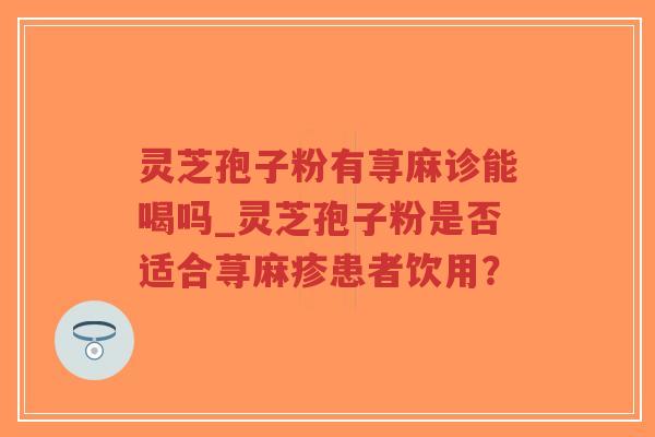 灵芝孢子粉有荨麻诊能喝吗_灵芝孢子粉是否适合荨麻疹患者饮用？