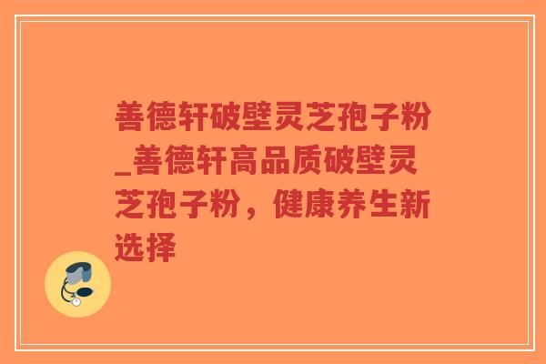 善德轩破壁灵芝孢子粉_善德轩高品质破壁灵芝孢子粉，健康养生新选择