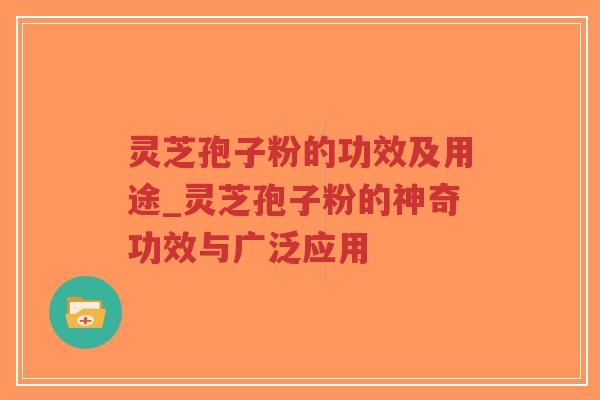 灵芝孢子粉的功效及用途_灵芝孢子粉的神奇功效与广泛应用