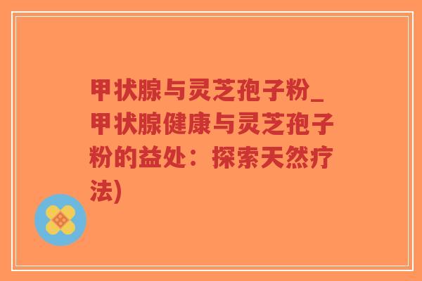 甲状腺与灵芝孢子粉_甲状腺健康与灵芝孢子粉的益处：探索天然疗法)