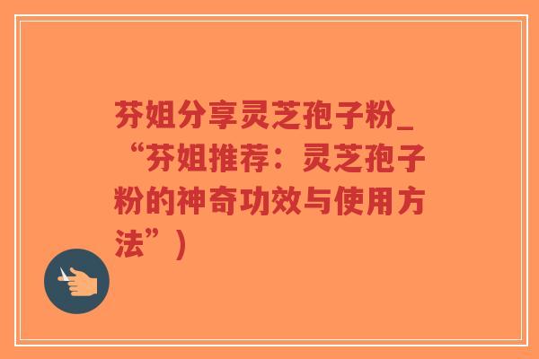 芬姐分享灵芝孢子粉_“芬姐推荐：灵芝孢子粉的神奇功效与使用方法”)