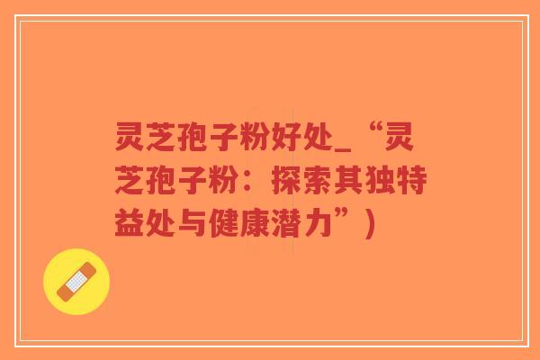 灵芝孢子粉好处_“灵芝孢子粉：探索其独特益处与健康潜力”)