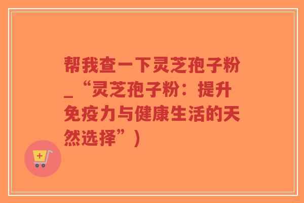 帮我查一下灵芝孢子粉_“灵芝孢子粉:提升免疫力与健康生活的天然选择”)