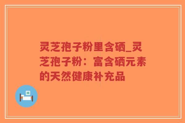 灵芝孢子粉里含硒_灵芝孢子粉：富含硒元素的天然健康补充品