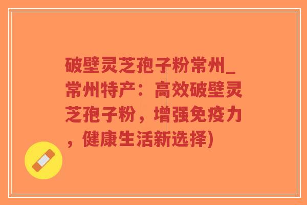 破壁灵芝孢子粉常州_常州特产：高效破壁灵芝孢子粉，增强免疫力，健康生活新选择)