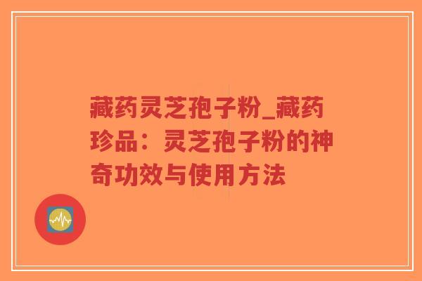 藏药灵芝孢子粉_藏药珍品：灵芝孢子粉的神奇功效与使用方法