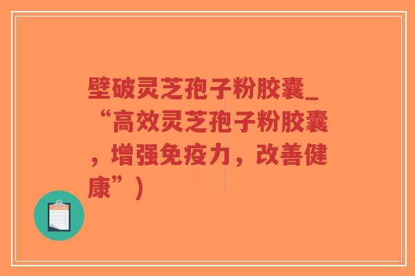 壁破灵芝孢子粉胶囊_“高效灵芝孢子粉胶囊,增强免疫力,改善健康”) 壁破灵芝孢子粉胶囊_“高效灵芝孢子粉胶囊,增强免疫力,改善健康”)