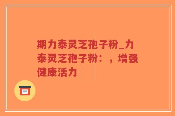 期力泰灵芝孢子粉_力泰灵芝孢子粉:,增强健康活力 期力泰灵芝孢子粉_力泰灵芝孢子粉:,增强健康活力