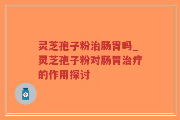 灵芝孢子粉治肠胃吗_灵芝孢子粉对肠胃治疗的作用探讨