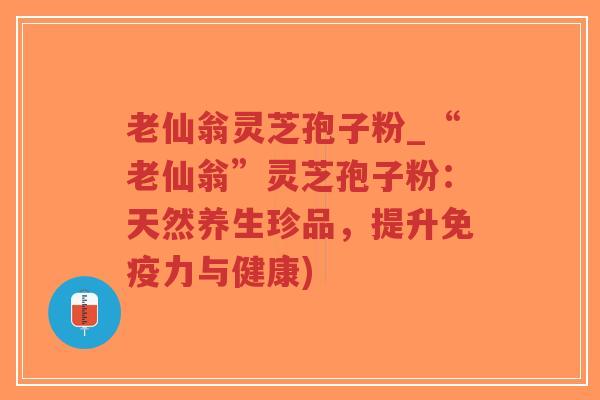 老仙翁灵芝孢子粉_“老仙翁”灵芝孢子粉：天然养生珍品，提升免疫力与健康)