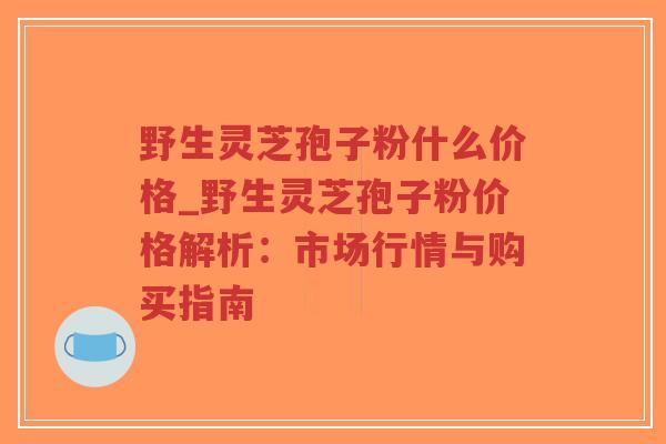 野生灵芝孢子粉什么价格_野生灵芝孢子粉价格解析:市场行情与购买指南 野生灵芝孢子粉什么价格_野生灵芝孢子粉价格解析:市场行情与购买指南
