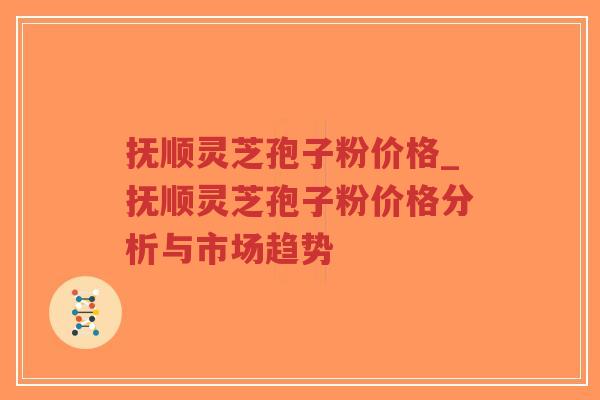 抚顺灵芝孢子粉价格_抚顺灵芝孢子粉价格分析与市场趋势