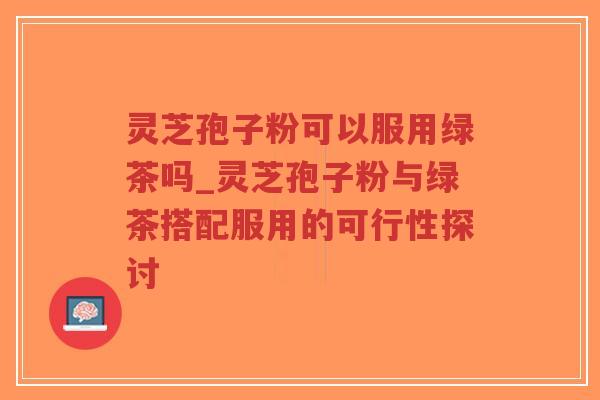灵芝孢子粉可以服用绿茶吗_灵芝孢子粉与绿茶搭配服用的可行性探讨