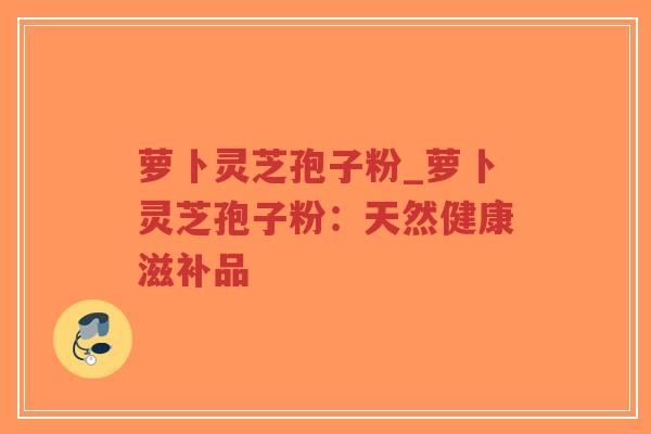 萝卜灵芝孢子粉_萝卜灵芝孢子粉:天然健康滋补品 萝卜灵芝孢子粉_萝卜灵芝孢子粉:天然健康滋补品