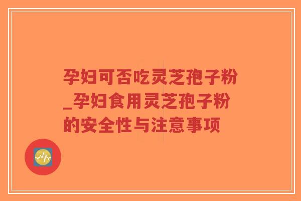孕妇可否吃灵芝孢子粉_孕妇食用灵芝孢子粉的安全性与注意事项