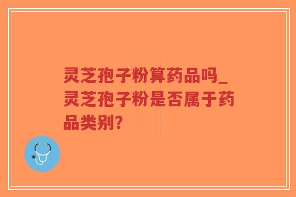 灵芝孢子粉算药品吗_灵芝孢子粉是否属于药品类别？