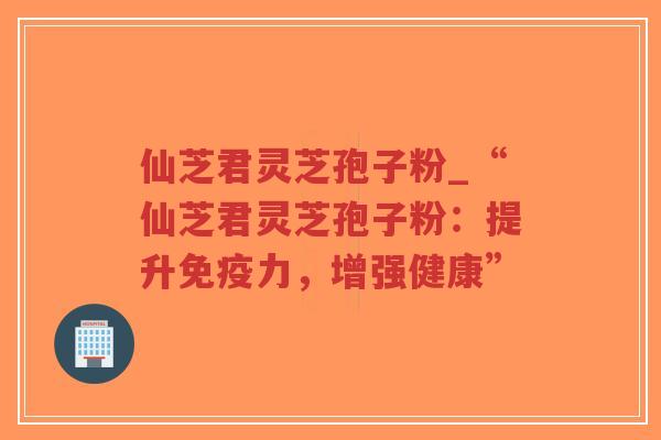 仙芝君灵芝孢子粉_“仙芝君灵芝孢子粉：提升免疫力，增强健康”