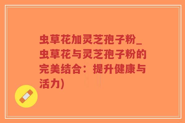 虫草花加灵芝孢子粉_虫草花与灵芝孢子粉的完美结合：提升健康与活力)
