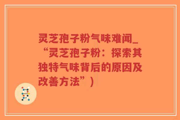 灵芝孢子粉气味难闻_“灵芝孢子粉：探索其独特气味背后的原因及改善方法”)