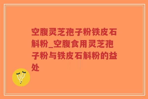 空腹灵芝孢子粉铁皮石斛粉_空腹食用灵芝孢子粉与铁皮石斛粉的益处