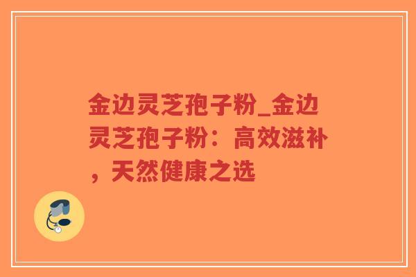 金边灵芝孢子粉_金边灵芝孢子粉:高效滋补,天然健康之选 金边灵芝孢子粉_金边灵芝孢子粉:高效滋补,天然健康之选