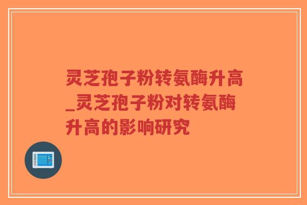 灵芝孢子粉转氨酶升高_灵芝孢子粉对转氨酶升高的影响研究